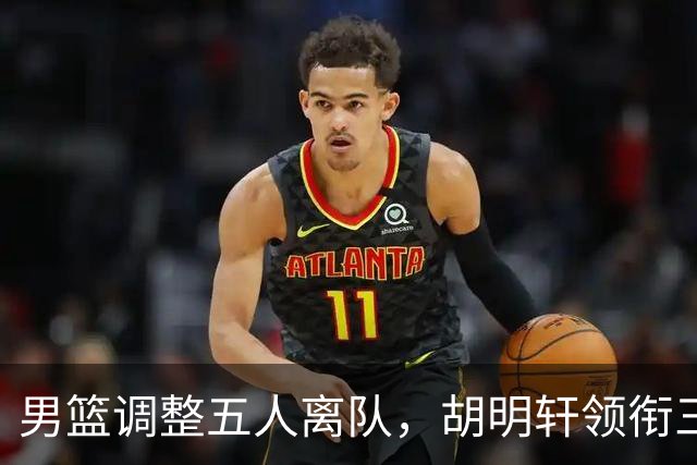 男篮调整五人离队，胡明轩领衔三人意外，一人遗憾一人意料之中